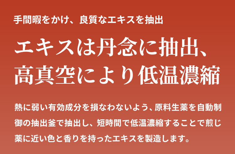 熱に弱い有効成分を損なわないよう、原料生薬を自動制御の抽出釜で抽出し、短時間で低温濃縮することで煎じ薬に近い色と香りを持ったエキスを製造します。