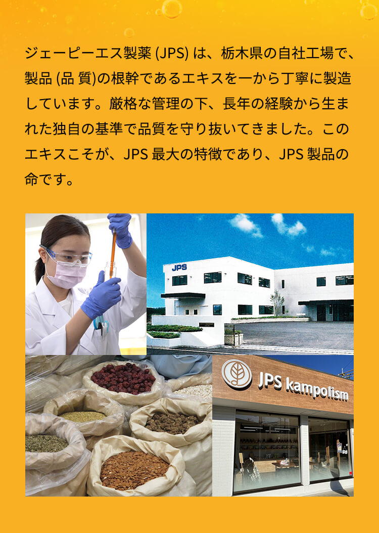 ジェーピーエス製薬 (JPS) は、栃木県の自社工場で、製品 (品 質)の根幹であるエキスを一から丁寧に製造しています。厳格な管理の下、長年の経験から生まれた独自の基準で品質を守り抜いてきました。このエキスこそが、JPS 最大の特徴であり、JPS 製品の命です。