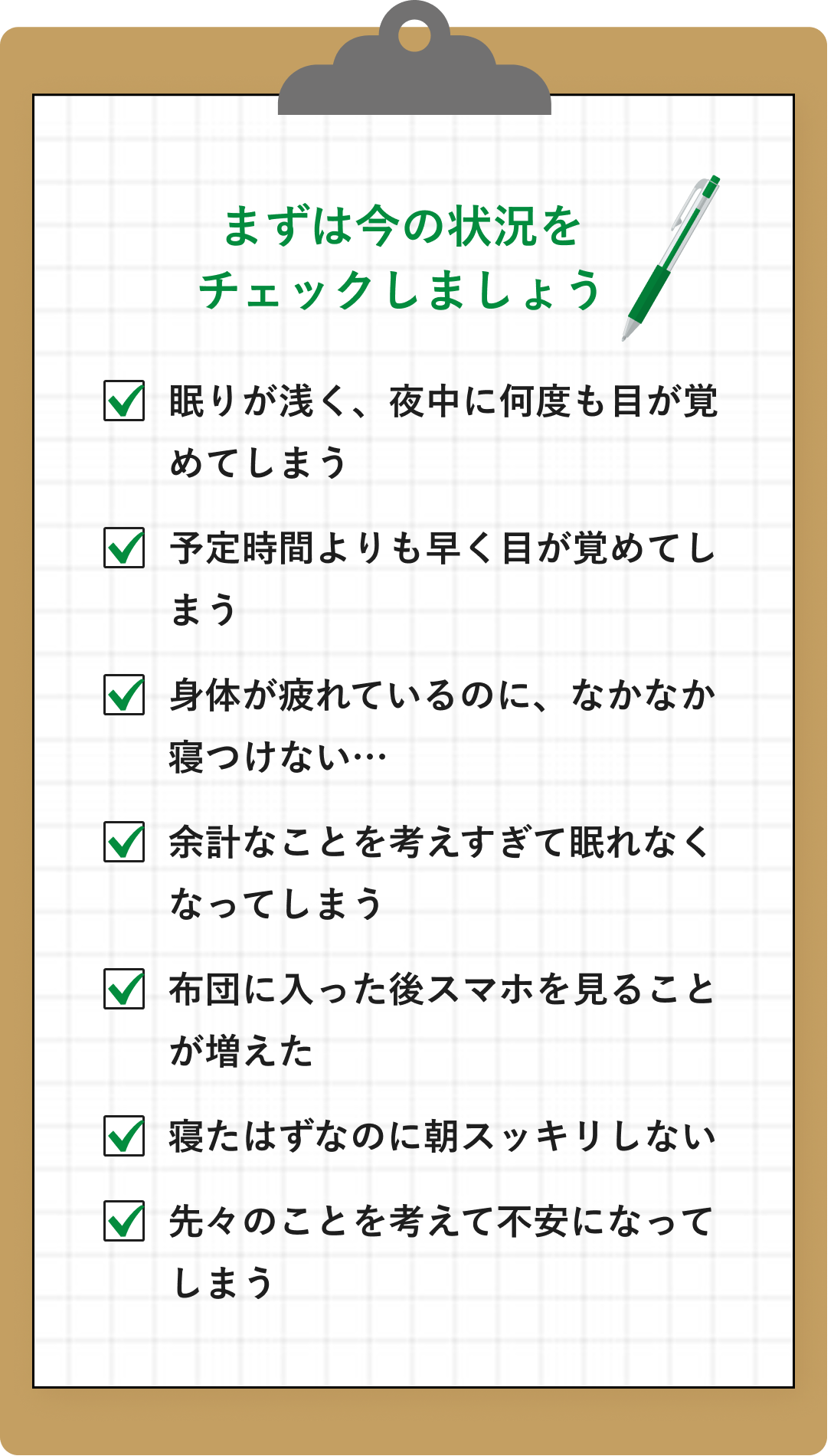 まずは今の状況を
チェックしましょう。眠りが浅く、夜中に何度も目が覚めてしまう。予定時間よりも早く目が覚めてしまう。身体が疲れているのに、なかなか寝つけない…。余計なことを考えすぎて眠れなくなってしまう。布団に入った後スマホを見ることが増えた。寝たはずなのに朝スッキリしない。先々のことを考えて不安になってしまう。