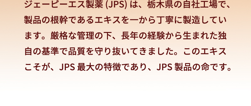 ジェーピーエス製薬 (JPS) は、栃木県の自社工場で、製品の根幹であるエキスを一から丁寧に製造しています。厳格な管理の下、長年の経験から生まれた独自の基準で品質を守り抜いてきました。このエキスこそが、JPS 最大の特徴であり、JPS 製品の命です。